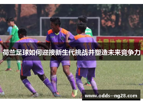 荷兰足球如何迎接新生代挑战并塑造未来竞争力