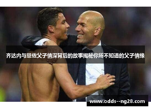 齐达内与恩佐父子情深背后的故事揭秘你所不知道的父子情缘