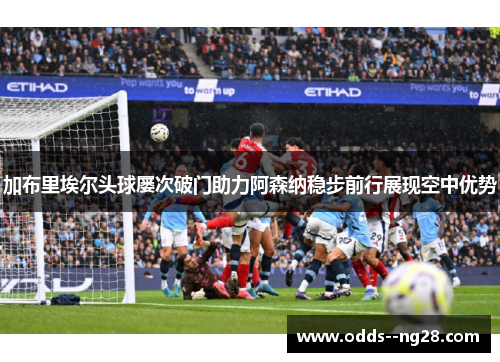 加布里埃尔头球屡次破门助力阿森纳稳步前行展现空中优势 加布里埃尔头球屡次破门助力阿森纳稳步前行展现空中优势