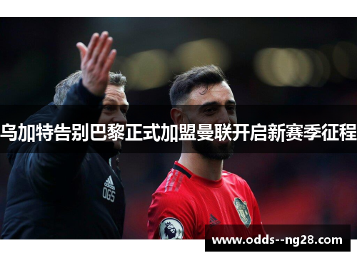 乌加特告别巴黎正式加盟曼联开启新赛季征程 乌加特告别巴黎正式加盟曼联开启新赛季征程